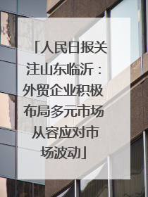 人民日报关注山东临沂：外贸企业积极布局多元市场 从容应对市场波动