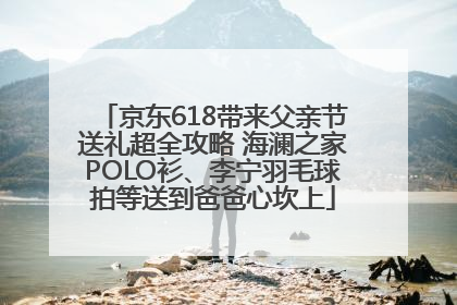 京东618带来父亲节送礼超全攻略 海澜之家POLO衫、李宁羽毛球拍等送到爸爸心坎上