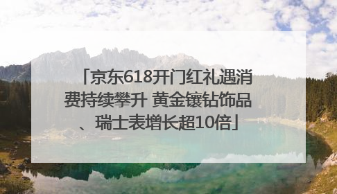 京东618开门红礼遇消费持续攀升 黄金镶钻饰品、瑞士表增长超10倍