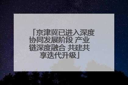 京津冀已进入深度协同发展阶段 产业链深度融合 共建共享迭代升级