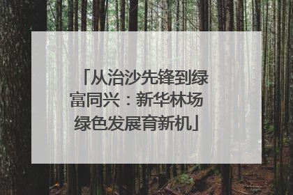 从治沙先锋到绿富同兴：新华林场绿色发展育新机