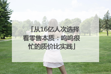 从16亿人次选择看零售本质：鸣鸣很忙的质价比实践