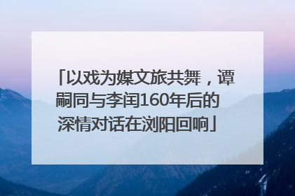 以戏为媒文旅共舞，谭嗣同与李闰160年后的深情对话在浏阳回响