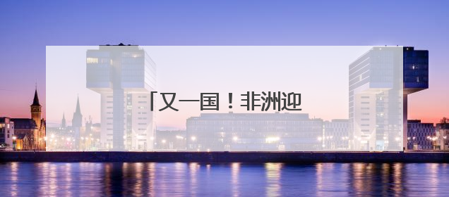 又一国！非洲迎来“二次觉醒”