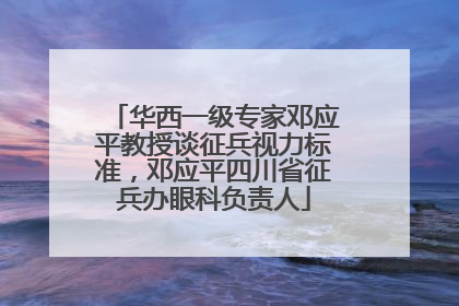 华西一级专家邓应平教授谈征兵视力标准，邓应平四川省征兵办眼科负责人