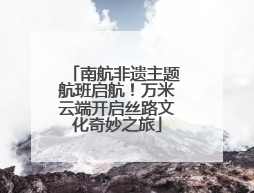 南航非遗主题航班启航！万米云端开启丝路文化奇妙之旅