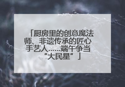 厨房里的创意魔法师、非遗传承的匠心手艺人……端午争当“大民星”