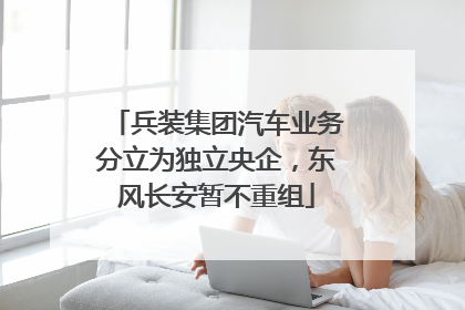 兵装集团汽车业务分立为独立央企，东风长安暂不重组