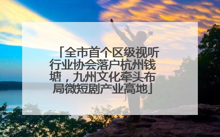全市首个区级视听行业协会落户杭州钱塘，九州文化牵头布局微短剧产业高地