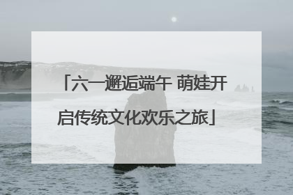 六一邂逅端午 萌娃开启传统文化欢乐之旅