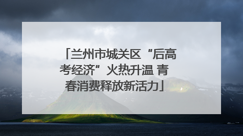 兰州市城关区“后高考经济”火热升温 青春消费释放新活力