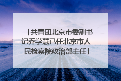 共青团北京市委副书记乔学慧已任北京市人民检察院政治部主任