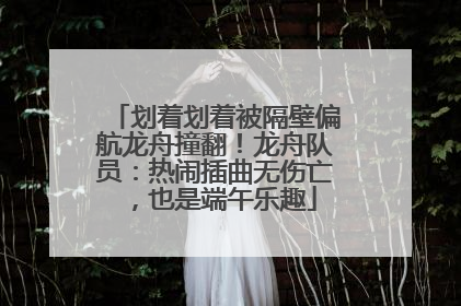 划着划着被隔壁偏航龙舟撞翻！龙舟队员：热闹插曲无伤亡，也是端午乐趣
