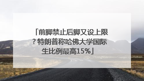 前脚禁止后脚又设上限？特朗普称哈佛大学国际生比例最高15%