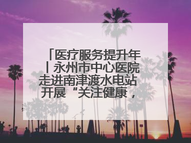 医疗服务提升年丨永州市中心医院走进南津渡水电站开展“关注健康，远离疾病”主题健康促进活动