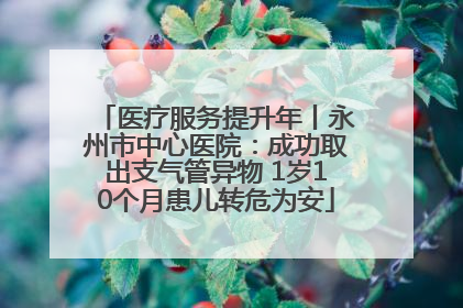 医疗服务提升年丨永州市中心医院：成功取出支气管异物 1岁10个月患儿转危为安