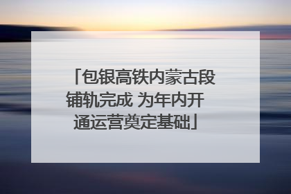 包银高铁内蒙古段铺轨完成 为年内开通运营奠定基础