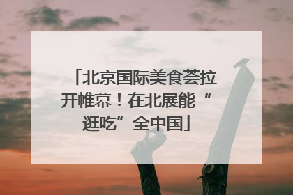 北京国际美食荟拉开帷幕！在北展能“逛吃”全中国