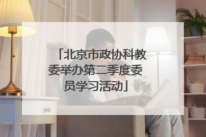 北京市政协科教委举办第二季度委员学习活动