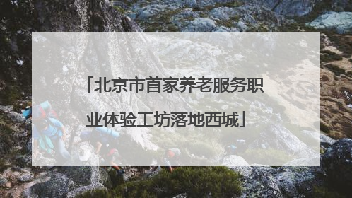 北京市首家养老服务职业体验工坊落地西城