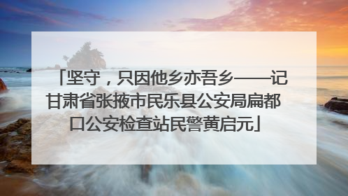 坚守，只因他乡亦吾乡——记甘肃省张掖市民乐县公安局扁都口公安检查站民警黄启元