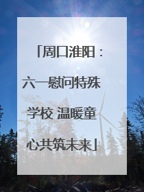 周口淮阳：六一慰问特殊学校 温暖童心共筑未来