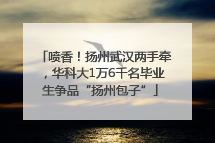 喷香！扬州武汉两手牵，华科大1万6千名毕业生争品“扬州包子”