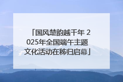国风楚韵越千年 2025年全国端午主题文化活动在秭归启幕