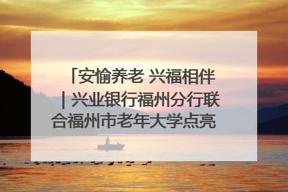 安愉养老 兴福相伴｜兴业银行福州分行联合福州市老年大学点亮安愉文化生活