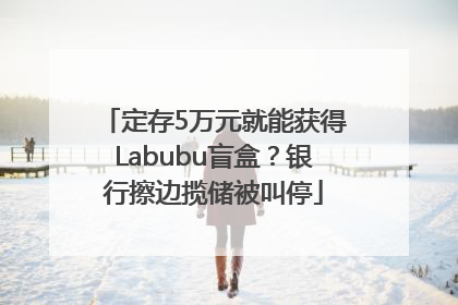 定存5万元就能获得Labubu盲盒？银行擦边揽储被叫停