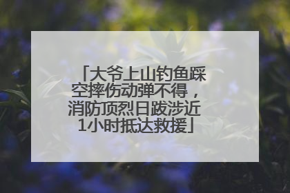 大爷上山钓鱼踩空摔伤动弹不得，消防顶烈日跋涉近1小时抵达救援