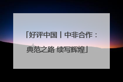 好评中国丨中非合作：典范之路 续写辉煌
