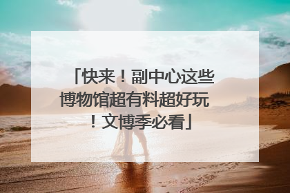 快来！副中心这些博物馆超有料超好玩！文博季必看