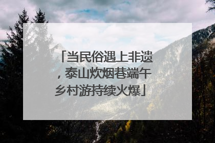 当民俗遇上非遗，泰山炊烟巷端午乡村游持续火爆
