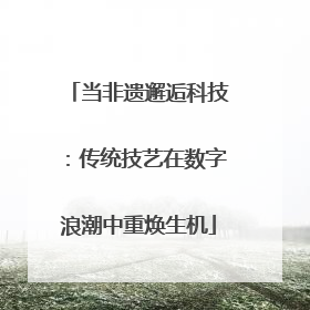 当非遗邂逅科技：传统技艺在数字浪潮中重焕生机