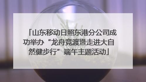 山东移动日照东港分公司成功举办“龙舟竞渡暨走进大自然健步行”端午主题活动