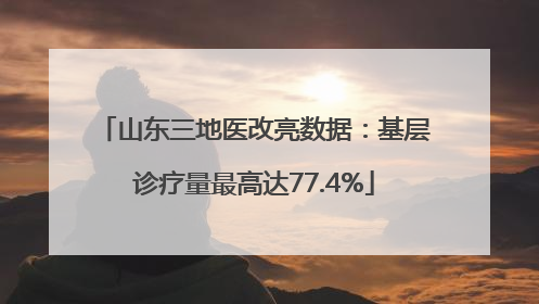 山东三地医改亮数据：基层诊疗量最高达77.4%