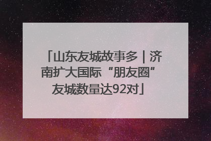 山东友城故事多｜济南扩大国际“朋友圈”友城数量达92对