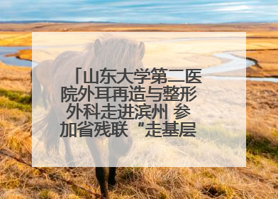 山东大学第二医院外耳再造与整形外科走进滨州 参加省残联“走基层 送康复”行动