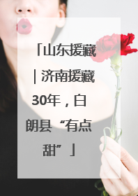 山东援藏｜济南援藏30年，白朗县“有点甜”