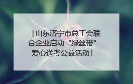 山东济宁市总工会联合企业启动“绿丝带”爱心送考公益活动