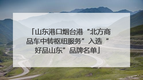 山东港口烟台港“北方商品车中转枢纽服务”入选“好品山东”品牌名单
