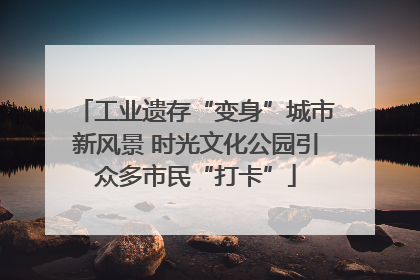 工业遗存“变身”城市新风景 时光文化公园引众多市民“打卡”
