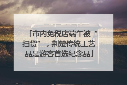 市内免税店端午被“扫货”，荆楚传统工艺品是游客首选纪念品