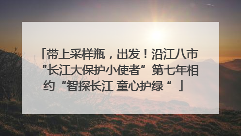 带上采样瓶，出发！沿江八市“长江大保护小使者”第七年相约“智探长江 童心护绿 ”