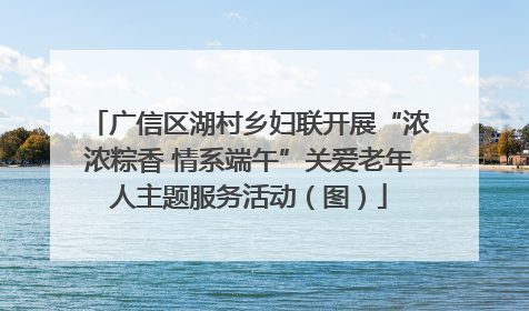广信区湖村乡妇联开展“浓浓粽香 情系端午”关爱老年人主题服务活动（图）