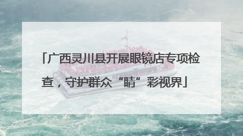 广西灵川县开展眼镜店专项检查，守护群众“睛”彩视界