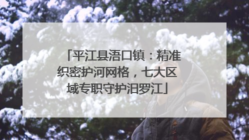 平江县浯口镇：精准织密护河网格，七大区域专职守护汨罗江