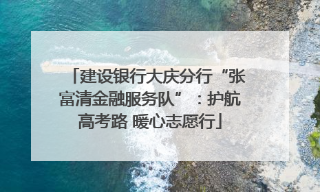 建设银行大庆分行“张富清金融服务队”：护航高考路 暖心志愿行