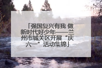 强国复兴有我 做新时代好少年——兰州市城关区开展“庆六一”活动集锦
